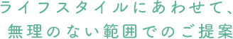 ライフスタイルにあわせて、無理のない範囲でのご提案